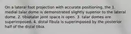 On a lateral foot projection with accurate positioning, the 1. medial talar dome is demonstrated slightly superior to the lateral dome. 2. tibiotalar joint space is open. 3. talar domes are superimposed. 4. distal fibula is superimposed by the posterior half of the distal tibia.