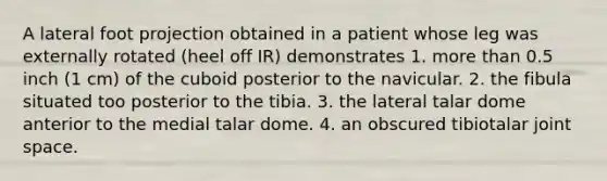 A lateral foot projection obtained in a patient whose leg was externally rotated (heel off IR) demonstrates 1. more than 0.5 inch (1 cm) of the cuboid posterior to the navicular. 2. the fibula situated too posterior to the tibia. 3. the lateral talar dome anterior to the medial talar dome. 4. an obscured tibiotalar joint space.