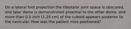 On a lateral foot projection the tibiotalar joint space is obscured, one talar dome is demonstrated proximal to the other dome, and more than 0.5 inch (1.25 cm) of the cuboid appears posterior to the navicular. How was the patient miss positioned?