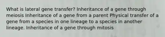 What is lateral gene transfer? Inheritance of a gene through meiosis Inheritance of a gene from a parent Physical transfer of a gene from a species in one lineage to a species in another lineage. Inheritance of a gene through mitosis