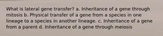 What is lateral gene transfer? a. Inheritance of a gene through mitosis b. Physical transfer of a gene from a species in one lineage to a species in another lineage. c. Inheritance of a gene from a parent d. Inheritance of a gene through meiosis