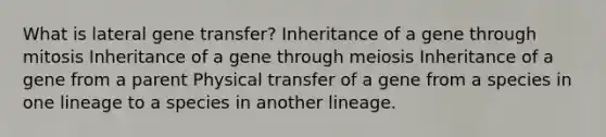 What is lateral gene transfer? Inheritance of a gene through mitosis Inheritance of a gene through meiosis Inheritance of a gene from a parent Physical transfer of a gene from a species in one lineage to a species in another lineage.