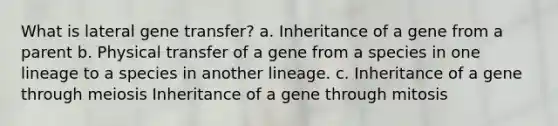 What is lateral gene transfer? a. Inheritance of a gene from a parent b. Physical transfer of a gene from a species in one lineage to a species in another lineage. c. Inheritance of a gene through meiosis Inheritance of a gene through mitosis