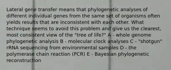 Lateral gene transfer means that phylogenetic analyses of different individual genes from the same set of organisms often yields results that are inconsistent with each other. What technique seems to avoid this problem and give us the clearest, most consistent view of the "tree of life?" A - whole genome phylogenetic analysis B - molecular clock analyses C - "shotgun" rRNA sequencing from environmental samples D - the polymerase chain reaction (PCR) E - Bayesian phylogenetic reconstruction