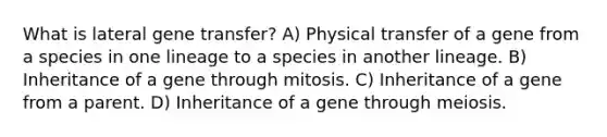 What is lateral gene transfer? A) Physical transfer of a gene from a species in one lineage to a species in another lineage. B) Inheritance of a gene through mitosis. C) Inheritance of a gene from a parent. D) Inheritance of a gene through meiosis.