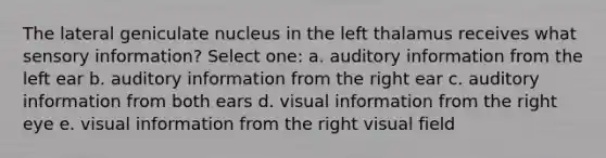 The lateral geniculate nucleus in the left thalamus receives what sensory information? Select one: a. auditory information from the left ear b. auditory information from the right ear c. auditory information from both ears d. visual information from the right eye e. visual information from the right visual field