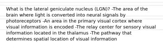 What is the lateral geniculate nucleus (LGN)? -The area of <a href='https://www.questionai.com/knowledge/kLMtJeqKp6-the-brain' class='anchor-knowledge'>the brain</a> where light is converted into neural signals by photoreceptors -An area in the primary visual cortex where visual information is encoded -The relay center for sensory visual information located in the thalamus -The pathway that determines spatial location of visual information