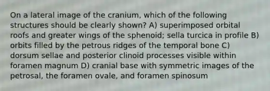 On a lateral image of the cranium, which of the following structures should be clearly shown? A) superimposed orbital roofs and greater wings of the sphenoid; sella turcica in profile B) orbits filled by the petrous ridges of the temporal bone C) dorsum sellae and posterior clinoid processes visible within foramen magnum D) cranial base with symmetric images of the petrosal, the foramen ovale, and foramen spinosum