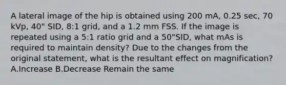 A lateral image of the hip is obtained using 200 mA, 0.25 sec, 70 kVp, 40" SID, 8:1 grid, and a 1.2 mm FSS. If the image is repeated using a 5:1 ratio grid and a 50"SID, what mAs is required to maintain density? Due to the changes from the original statement, what is the resultant effect on magnification? A.Increase B.Decrease Remain the same