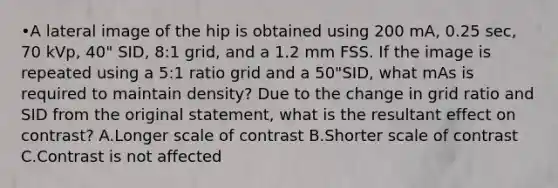 •A lateral image of the hip is obtained using 200 mA, 0.25 sec, 70 kVp, 40" SID, 8:1 grid, and a 1.2 mm FSS. If the image is repeated using a 5:1 ratio grid and a 50"SID, what mAs is required to maintain density? Due to the change in grid ratio and SID from the original statement, what is the resultant effect on contrast? A.Longer scale of contrast B.Shorter scale of contrast C.Contrast is not affected