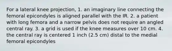 For a lateral knee projection, 1. an imaginary line connecting the femoral epicondyles is aligned parallel with the IR. 2. a patient with long femora and a narrow pelvis does not require an angled central ray. 3. a grid is used if the knee measures over 10 cm. 4. the central ray is centered 1 inch (2.5 cm) distal to the medial femoral epicondyles