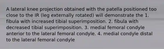 A lateral knee projection obtained with the patella positioned too close to the IR (leg externally rotated) will demonstrate the 1. fibula with increased tibial superimposition. 2. fibula with decreased tibial superimposition. 3. medial femoral condyle anterior to the lateral femoral condyle. 4. medial condyle distal to the lateral femoral condyle