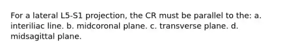 For a lateral L5-S1 projection, the CR must be parallel to the: a. interiliac line. b. midcoronal plane. c. transverse plane. d. midsagittal plane.