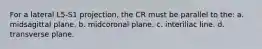 For a lateral L5-S1 projection, the CR must be parallel to the: a. midsagittal plane. b. midcoronal plane. c. interiliac line. d. transverse plane.