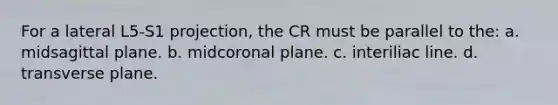 For a lateral L5-S1 projection, the CR must be parallel to the: a. midsagittal plane. b. midcoronal plane. c. interiliac line. d. transverse plane.