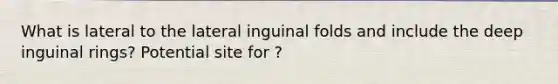 What is lateral to the lateral inguinal folds and include the deep inguinal rings? Potential site for ?