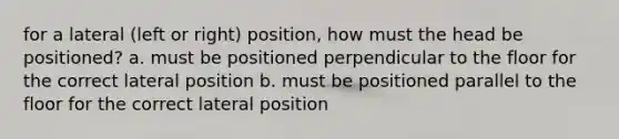 for a lateral (left or right) position, how must the head be positioned? a. must be positioned perpendicular to the floor for the correct lateral position b. must be positioned parallel to the floor for the correct lateral position