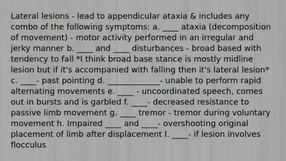 Lateral lesions - lead to appendicular ataxia & includes any combo of the following symptoms: a. ____ ataxia (decomposition of movement) - motor activity performed in an irregular and jerky manner b. ____ and ____ disturbances - broad based with tendency to fall *I think broad base stance is mostly midline lesion but if it's accompanied with falling then it's lateral lesion* c. ____- past pointing d. _____________- unable to perform rapid alternating movements e. ____ - uncoordinated speech, comes out in bursts and is garbled f. ____- decreased resistance to passive limb movement g. ____ tremor - tremor during voluntary movement h. Impaired ____ and ____- overshooting original placement of limb after displacement I. ____- if lesion involves flocculus