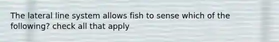 The lateral line system allows fish to sense which of the following? check all that apply