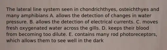 The lateral line system seen in chondrichthyes, osteichthyes and many amphibians A. allows the detection of changes in water pressure. B. allows the detection of electrical currents. C. moves fresh oxygenated water across the gills. D. keeps their blood from becoming too dilute. E. contains many rod photoreceptors, which allows them to see well in the dark