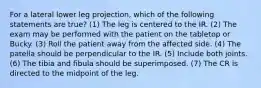 For a lateral lower leg projection, which of the following statements are true? (1) The leg is centered to the IR. (2) The exam may be performed with the patient on the tabletop or Bucky. (3) Roll the patient away from the affected side. (4) The patella should be perpendicular to the IR. (5) Include both joints. (6) The tibia and fibula should be superimposed. (7) The CR is directed to the midpoint of the leg.