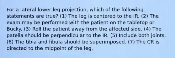 For a lateral lower leg projection, which of the following statements are true? (1) The leg is centered to the IR. (2) The exam may be performed with the patient on the tabletop or Bucky. (3) Roll the patient away from the affected side. (4) The patella should be perpendicular to the IR. (5) Include both joints. (6) The tibia and fibula should be superimposed. (7) The CR is directed to the midpoint of the leg.