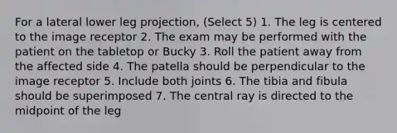 For a lateral lower leg projection, (Select 5) 1. The leg is centered to the image receptor 2. The exam may be performed with the patient on the tabletop or Bucky 3. Roll the patient away from the affected side 4. The patella should be perpendicular to the image receptor 5. Include both joints 6. The tibia and fibula should be superimposed 7. The central ray is directed to the midpoint of the leg