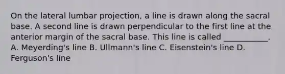 On the lateral lumbar projection, a line is drawn along the sacral base. A second line is drawn perpendicular to the first line at the anterior margin of the sacral base. This line is called ___________. A. Meyerding's line B. Ullmann's line C. Eisenstein's line D. Ferguson's line