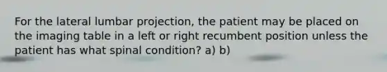 For the lateral lumbar projection, the patient may be placed on the imaging table in a left or right recumbent position unless the patient has what spinal condition? a) b)