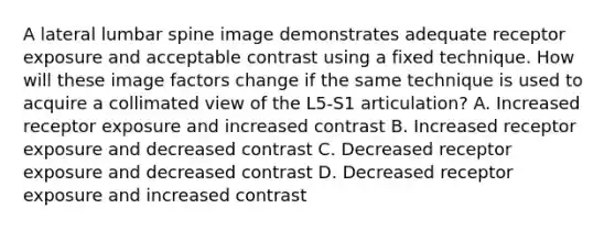 A lateral lumbar spine image demonstrates adequate receptor exposure and acceptable contrast using a fixed technique. How will these image factors change if the same technique is used to acquire a collimated view of the L5-S1 articulation? A. Increased receptor exposure and increased contrast B. Increased receptor exposure and decreased contrast C. Decreased receptor exposure and decreased contrast D. Decreased receptor exposure and increased contrast