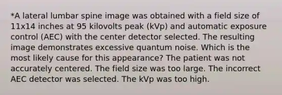 *A lateral lumbar spine image was obtained with a field size of 11x14 inches at 95 kilovolts peak (kVp) and automatic exposure control (AEC) with the center detector selected. The resulting image demonstrates excessive quantum noise. Which is the most likely cause for this appearance? The patient was not accurately centered. The field size was too large. The incorrect AEC detector was selected. The kVp was too high.