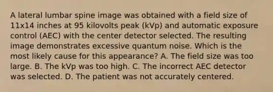 A lateral lumbar spine image was obtained with a field size of 11x14 inches at 95 kilovolts peak (kVp) and automatic exposure control (AEC) with the center detector selected. The resulting image demonstrates excessive quantum noise. Which is the most likely cause for this appearance? A. The field size was too large. B. The kVp was too high. C. The incorrect AEC detector was selected. D. The patient was not accurately centered.