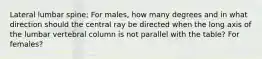 Lateral lumbar spine; For males, how many degrees and in what direction should the central ray be directed when the long axis of the lumbar vertebral column is not parallel with the table? For females?