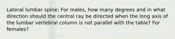 Lateral lumbar spine; For males, how many degrees and in what direction should the central ray be directed when the long axis of the lumbar vertebral column is not parallel with the table? For females?