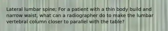 Lateral lumbar spine; For a patient with a thin body build and narrow waist, what can a radiographer do to make the lumbar vertebral column closer to parallel with the table?