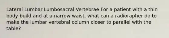 Lateral Lumbar-Lumbosacral Vertebrae For a patient with a thin body build and at a narrow waist, what can a radiorapher do to make the lumbar vertebral column closer to parallel with the table?