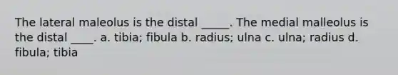 The lateral maleolus is the distal _____. The medial malleolus is the distal ____. a. tibia; fibula b. radius; ulna c. ulna; radius d. fibula; tibia