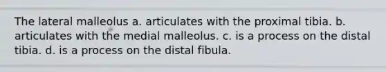 The lateral malleolus a. articulates with the proximal tibia. b. articulates with the medial malleolus. c. is a process on the distal tibia. d. is a process on the distal fibula.