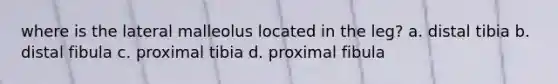 where is the lateral malleolus located in the leg? a. distal tibia b. distal fibula c. proximal tibia d. proximal fibula