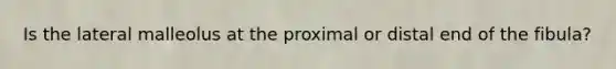 Is the lateral malleolus at the proximal or distal end of the fibula?