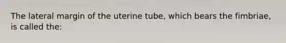 The lateral margin of the uterine tube, which bears the fimbriae, is called the: