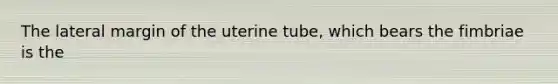 The lateral margin of the uterine tube, which bears the fimbriae is the