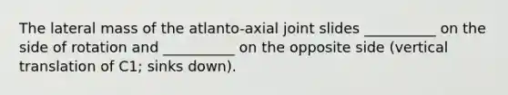 The lateral mass of the atlanto-axial joint slides __________ on the side of rotation and __________ on the opposite side (vertical translation of C1; sinks down).