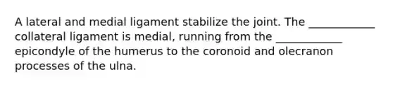 A lateral and medial ligament stabilize the joint. The ____________ collateral ligament is medial, running from the ____________ epicondyle of the humerus to the coronoid and olecranon processes of the ulna.