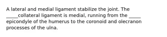 A lateral and medial ligament stabilize the joint. The _____collateral ligament is medial, running from the _____ epicondyle of the humerus to the coronoid and olecranon processes of the ulna.