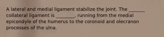 A lateral and medial ligament stabilize the joint. The _______ collateral ligament is ________, running from the medial epicondyle of the humerus to the coronoid and olecranon processes of the ulna.