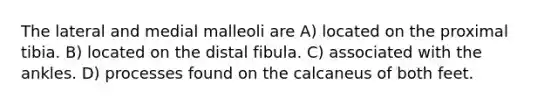 The lateral and medial malleoli are A) located on the proximal tibia. B) located on the distal fibula. C) associated with the ankles. D) processes found on the calcaneus of both feet.