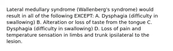 Lateral medullary syndrome (Wallenberg's syndrome) would result in all of the following EXCEPT: A. Dysphagia (difficulty in swallowing) B. Alteration or loss of taste from the tongue C. Dysphagia (difficulty in swallowing) D. Loss of pain and temperature sensation in limbs and trunk ipsilateral to the lesion.