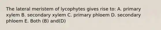 The lateral meristem of lycophytes gives rise to: A. primary xylem B. secondary xylem C. primary phloem D. secondary phloem E. Both (B) and(D)