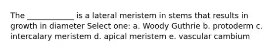 The ____________ is a lateral meristem in stems that results in growth in diameter Select one: a. Woody Guthrie b. protoderm c. intercalary meristem d. apical meristem e. vascular cambium